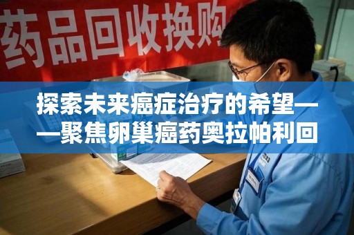 许昌探索未来癌症治疗的希望——聚焦卵巢癌药奥拉帕利回收与精准医疗