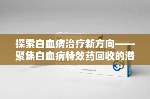 许昌探索白血病治疗新方向——聚焦白血病特效药回收的潜力与挑战