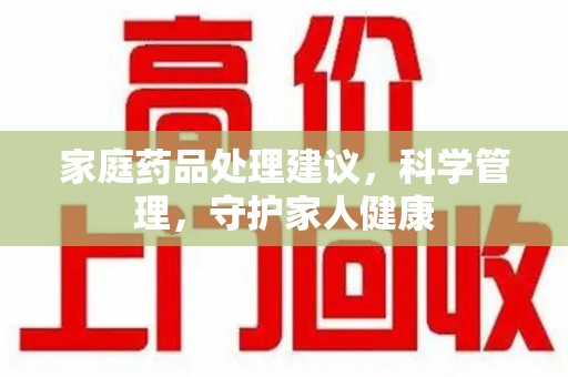 许昌家庭药品处理建议，科学管理，守护家人健康