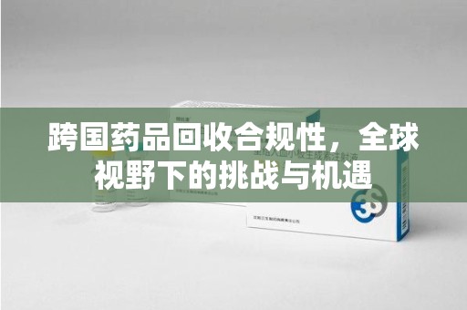 许昌跨国药品回收合规性，全球视野下的挑战与机遇