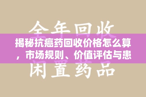 许昌揭秘抗癌药回收价格怎么算，市场规则、价值评估与患者权益