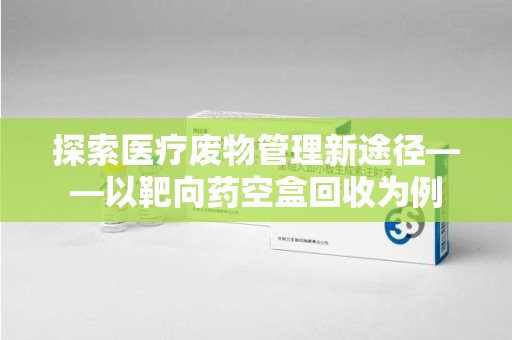 许昌探索医疗废物管理新途径——以靶向药空盒回收为例