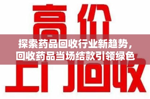 许昌探索药品回收行业新趋势，回收药品当场结款引领绿色经济浪潮