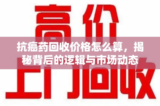 许昌抗癌药回收价格怎么算，揭秘背后的逻辑与市场动态