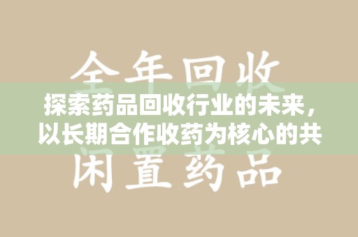 许昌探索药品回收行业的未来，以长期合作收药为核心的共赢模式