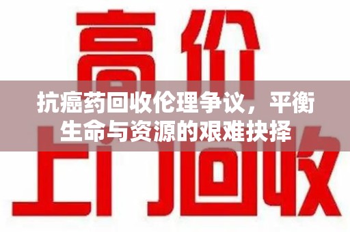 许昌抗癌药回收伦理争议，平衡生命与资源的艰难抉择