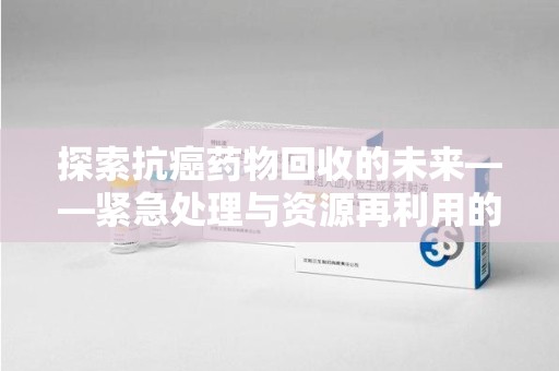 许昌探索抗癌药物回收的未来——紧急处理与资源再利用的新篇章