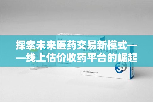 许昌探索未来医药交易新模式——线上估价收药平台的崛起与价值
