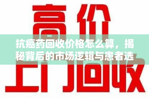 许昌抗癌药回收价格怎么算，揭秘背后的市场逻辑与患者选择
