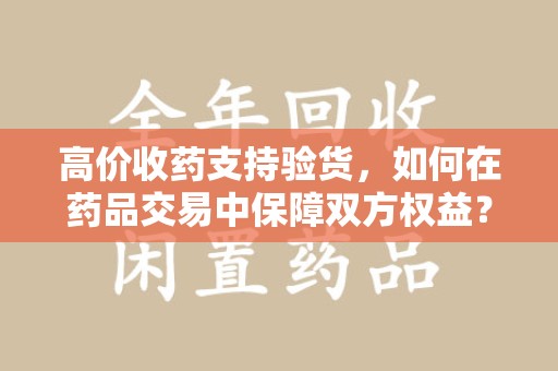 许昌高价收药支持验货，如何在药品交易中保障双方权益？