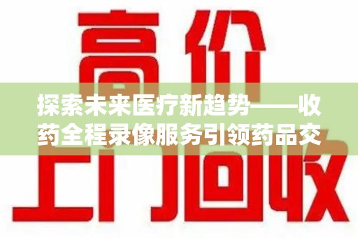 许昌探索未来医疗新趋势——收药全程录像服务引领药品交付安全新篇章