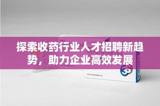 许昌探索收药行业人才招聘新趋势，助力企业高效发展