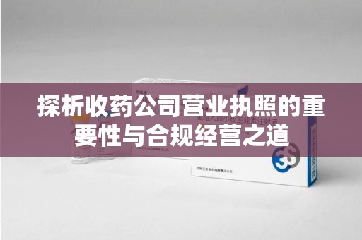 许昌探析收药公司营业执照的重要性与合规经营之道