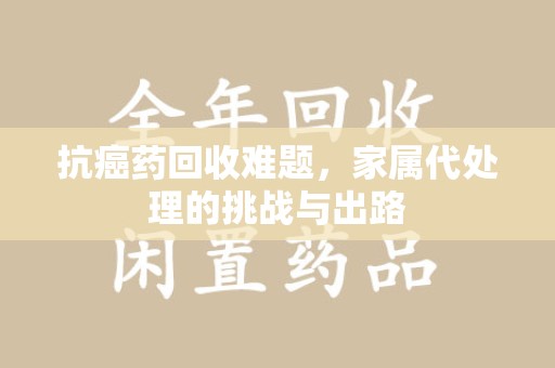 许昌抗癌药回收难题，家属代处理的挑战与出路