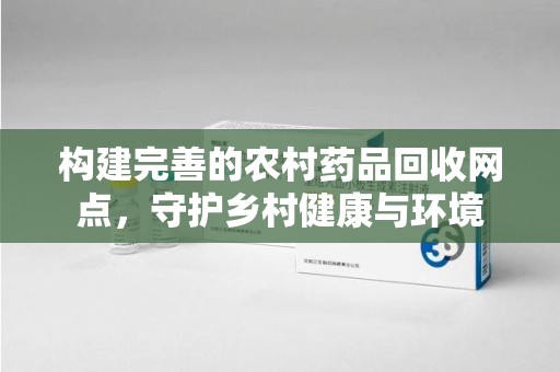 许昌构建完善的农村药品回收网点，守护乡村健康与环境