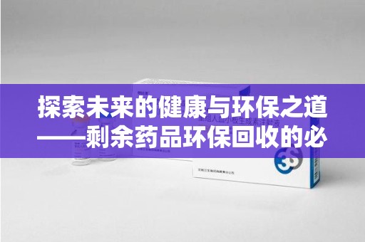 许昌探索未来的健康与环保之道——剩余药品环保回收的必要性与实践
