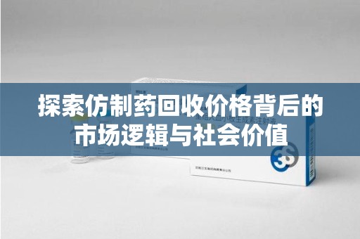 许昌探索仿制药回收价格背后的市场逻辑与社会价值