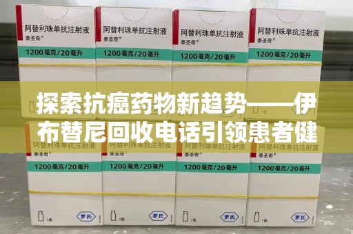 许昌探索抗癌药物新趋势——伊布替尼回收电话引领患者健康管理新篇章