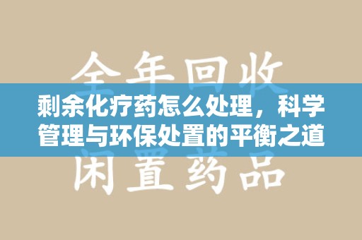 许昌剩余化疗药怎么处理，科学管理与环保处置的平衡之道