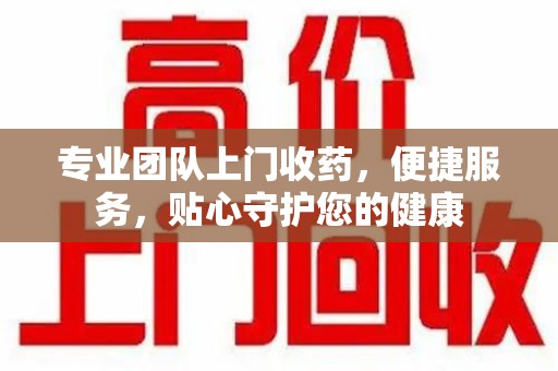 许昌专业团队上门收药，便捷服务，贴心守护您的健康