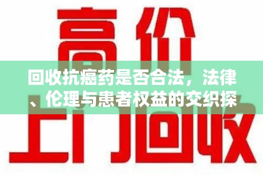 许昌回收抗癌药是否合法，法律、伦理与患者权益的交织探讨