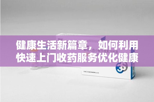 许昌健康生活新篇章，如何利用快速上门收药服务优化健康管理