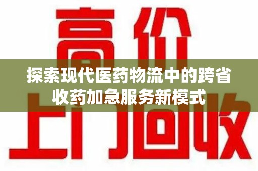 许昌探索现代医药物流中的跨省收药加急服务新模式