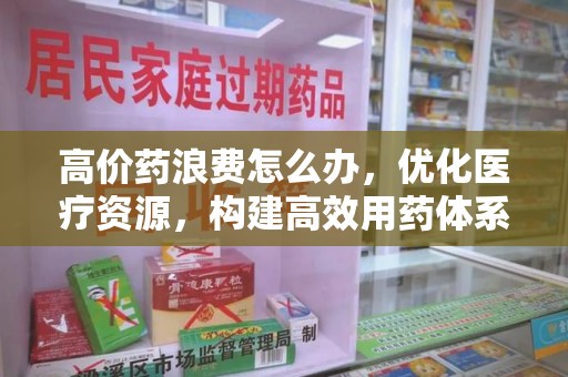 许昌高价药浪费怎么办，优化医疗资源，构建高效用药体系