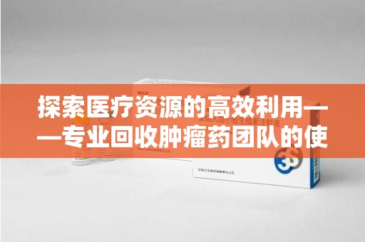 许昌探索医疗资源的高效利用——专业回收肿瘤药团队的使命与实践