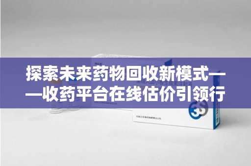 许昌探索未来药物回收新模式——收药平台在线估价引领行业变革