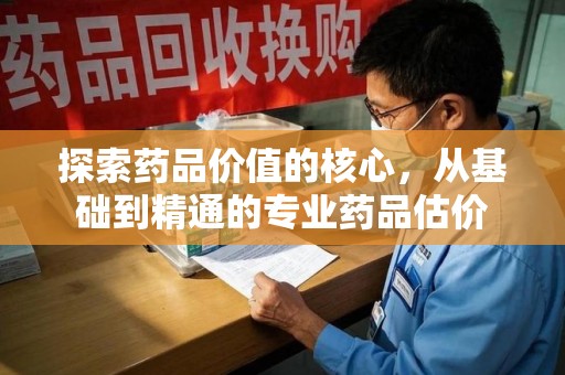许昌探索药品价值的核心，从基础到精通的专业药品估价