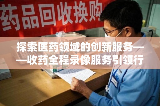 许昌探索医药领域的创新服务——收药全程录像服务引领行业新趋势