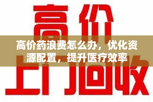 许昌高价药浪费怎么办，优化资源配置，提升医疗效率
