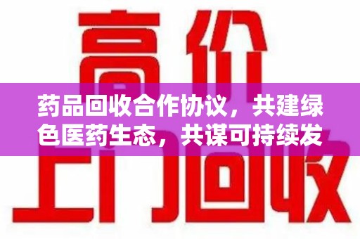 许昌药品回收合作协议，共建绿色医药生态，共谋可持续发展未来