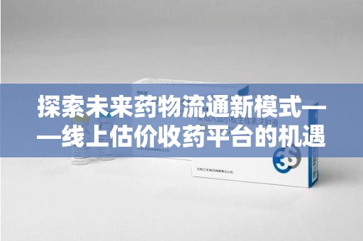 许昌探索未来药物流通新模式——线上估价收药平台的机遇与挑战