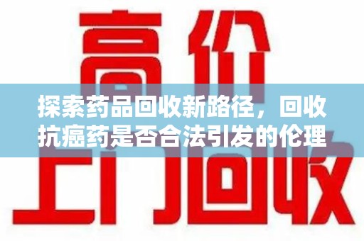许昌探索药品回收新路径，回收抗癌药是否合法引发的伦理与法律思考