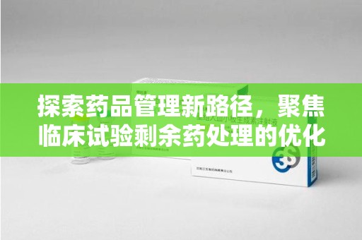 许昌探索药品管理新路径，聚焦临床试验剩余药处理的优化策略