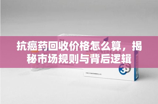 许昌抗癌药回收价格怎么算，揭秘市场规则与背后逻辑