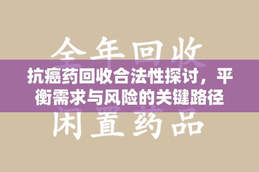 许昌抗癌药回收合法性探讨，平衡需求与风险的关键路径