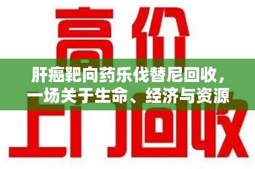 许昌肝癌靶向药乐伐替尼回收，一场关于生命、经济与资源的深刻探讨